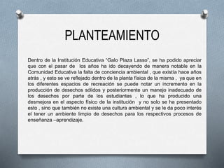 PLANTEAMIENTO
Dentro de la Institución Educativa “Galo Plaza Lasso”, se ha podido apreciar
que con el pasar de los años ha ido decayendo de manera notable en la
Comunidad Educativa la falta de conciencia ambiental , que existía hace años
atrás , y esto se ve reflejado dentro de la planta física de la misma , ya que en
los diferentes espacios de recreación se puede notar un incremento en la
producción de desechos sólidos y posteriormente un manejo inadecuado de
los desechos por parte de los estudiantes , lo que ha producido una
desmejora en el aspecto físico de la institución y no solo se ha presentado
esto , sino que también no existe una cultura ambiental y se le da poco interés
el tener un ambiente limpio de desechos para los respectivos procesos de
enseñanza –aprendizaje.
 