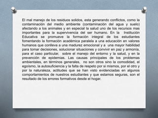 El mal manejo de los residuos solidos, esta generando conflictos, como la
contaminación del medio ambiente (contaminación del agua y suelo)
afectando a los animales y en especial la salud uno de los recursos mas
importantes para la supervivencia del ser humano. En la Institución
Educativa se promueve la formación integral de los estudiantes
fomentando la formación académica paralela a una educación en valores
humanos que conlleva a una madurez emocional y a una mayor habilidad
para tomar decisiones, solucionar situaciones y convivir en paz y armonía,
para el caso particular, sobre el manejo del entorno y la salud, y en la
prevención de epidemias. Las causas principales de los problemas
ambientales, en términos generales, no son otros sino la comodidad, el
egoísmo, la autosuficiencia y la falta de respeto por si mismos, por el otro y
por la naturaleza, actitudes que se han visto evidenciadas en algunos
comportamientos de nuestros estudiantes y que estamos seguras, son el
resultado de los errores formativos desde el hogar.
 