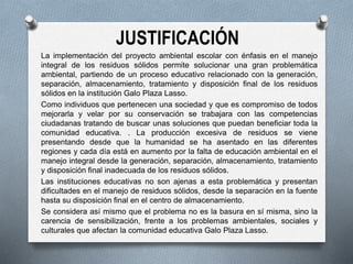 JUSTIFICACIÓN
La implementación del proyecto ambiental escolar con énfasis en el manejo
integral de los residuos sólidos permite solucionar una gran problemática
ambiental, partiendo de un proceso educativo relacionado con la generación,
separación, almacenamiento, tratamiento y disposición final de los residuos
sólidos en la institución Galo Plaza Lasso.
Como individuos que pertenecen una sociedad y que es compromiso de todos
mejorarla y velar por su conservación se trabajara con las competencias
ciudadanas tratando de buscar unas soluciones que puedan beneficiar toda la
comunidad educativa. . La producción excesiva de residuos se viene
presentando desde que la humanidad se ha asentado en las diferentes
regiones y cada día está en aumento por la falta de educación ambiental en el
manejo integral desde la generación, separación, almacenamiento, tratamiento
y disposición final inadecuada de los residuos sólidos.
Las instituciones educativas no son ajenas a esta problemática y presentan
dificultades en el manejo de residuos sólidos, desde la separación en la fuente
hasta su disposición final en el centro de almacenamiento.
Se considera así mismo que el problema no es la basura en sí misma, sino la
carencia de sensibilización, frente a los problemas ambientales, sociales y
culturales que afectan la comunidad educativa Galo Plaza Lasso.
 