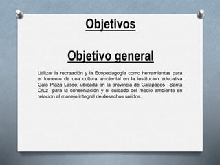 Objetivos
Objetivo general
Utilizar la recreación y la Ecopedagogía como herramientas para
el fomento de una cultura ambiental en la institucion educativa
Galo Plaza Lasso, ubicada en la provincia de Galapagos –Santa
Cruz para la conservación y el cuidado del medio ambiente en
relacion al manejo integral de desechos solidos.
 