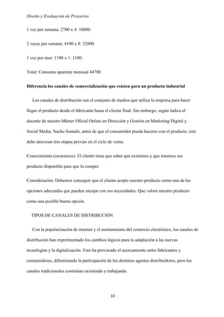 Diseño y Evaluación de Proyectos
10
1 vez por semana: 2700 x 4: 10800.
2 veces por semana: 4100 x 8: 32800.
1 vez por mes: 1100 x 1: 1100.
Total: Consumo aparente mensual 44700
Diferencia los canales de comercialización que existen para un producto industrial
Los canales de distribución son el conjunto de medios que utiliza la empresa para hacer
llegar el producto desde el fabricante hasta el cliente final. Sin embargo, según indica el
docente de nuestro Máster Oficial Online en Dirección y Gestión en Marketing Digital y
Social Media, Nacho Somalo, antes de que el consumidor pueda hacerse con el producto, éste
debe atravesar tres etapas previas en el ciclo de venta:
Conocimiento (awareness). El cliente tiene que saber que existimos y que tenemos ese
producto disponible para que lo compre.
Consideración: Debemos conseguir que el cliente acepte nuestro producto como una de las
opciones adecuadas que pueden encajar con sus necesidades. Que valore nuestro producto
como una posible buena opción.
TIPOS DE CANALES DE DISTRIBUCIÓN
Con la popularización de internet y el asentamiento del comercio electrónico, los canales de
distribución han experimentado los cambios lógicos para la adaptación a las nuevas
tecnologías y la digitalización. Esto ha provocado el acercamiento entre fabricantes y
consumidores, difuminando la participación de los distintos agentes distribuidores, pero los
canales tradicionales continúan existiendo y trabajando.
 