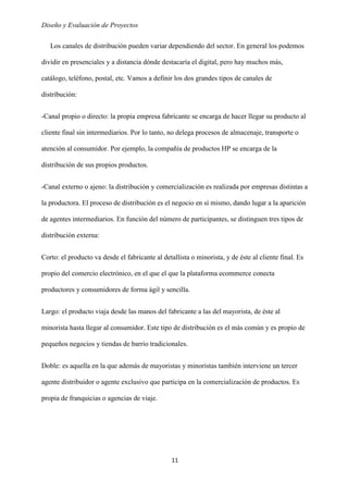 Diseño y Evaluación de Proyectos
11
Los canales de distribución pueden variar dependiendo del sector. En general los podemos
dividir en presenciales y a distancia dónde destacaría el digital, pero hay muchos más,
catálogo, teléfono, postal, etc. Vamos a definir los dos grandes tipos de canales de
distribución:
-Canal propio o directo: la propia empresa fabricante se encarga de hacer llegar su producto al
cliente final sin intermediarios. Por lo tanto, no delega procesos de almacenaje, transporte o
atención al consumidor. Por ejemplo, la compañía de productos HP se encarga de la
distribución de sus propios productos.
-Canal externo o ajeno: la distribución y comercialización es realizada por empresas distintas a
la productora. El proceso de distribución es el negocio en sí mismo, dando lugar a la aparición
de agentes intermediarios. En función del número de participantes, se distinguen tres tipos de
distribución externa:
Corto: el producto va desde el fabricante al detallista o minorista, y de éste al cliente final. Es
propio del comercio electrónico, en el que el que la plataforma ecommerce conecta
productores y consumidores de forma ágil y sencilla.
Largo: el producto viaja desde las manos del fabricante a las del mayorista, de éste al
minorista hasta llegar al consumidor. Este tipo de distribución es el más común y es propio de
pequeños negocios y tiendas de barrio tradicionales.
Doble: es aquella en la que además de mayoristas y minoristas también interviene un tercer
agente distribuidor o agente exclusivo que participa en la comercialización de productos. Es
propia de franquicias o agencias de viaje.
 