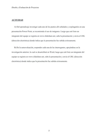 Diseño y Evaluación de Proyectos
2
ACTIVIDAD
A) Del aprendizaje investigar cada uno de los puntos allí señalados y expónganlos en una
presentación Power Point, se recomienda el uso de imágenes. Luego que esté listo un
integrante del equipo se registra en www.slideshare.net, sube la presentación y envía el URL
(dirección electrónica) donde índica que la presentación fue subida exitosamente.
B) De la autoevaluación, responder cada una de las interrogantes, apoyándose en la
investigación anterior, la cual se desarrollará en Word, luego que esté listo un integrante del
equipo se registra en www.slideshare.net, sube la presentación y envía el URL (dirección
electrónica) donde índica que la presentación fue subida exitosamente.
 