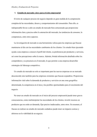 Diseño y Evaluación de Proyectos
3
1. Estudio de mercado: clave para el éxito empresarial
El éxito de cualquier proceso de negocio depende en gran medida de la comprensión
completa de las necesidades, deseos y comportamientos del consumidor. Para ello, es
indispensable llevar a cabo un estudio de mercado bien estructurado que proporcione
información clara y precisa sobre la saturación del mercado, las tendencias de consumo, la
competencia, entre otros aspectos.
La investigación de mercado es una herramienta valiosa para las empresas que buscan
mantenerse al día con las necesidades cambiantes de los clientes. Un estudio bien ejecutado
ayuda a una empresa a conocer el perfil del cliente, su preferencia por productos y servicios,
así como las percepciones sobre la marca. Además, brinda información detallada sobre los
competidores y su presencia en el mercado, lo que permite a una empresa desarrollar
estrategias de liderazgo competitivo.
Un estudio de mercado no solo es importante para las nuevas empresas en un mercado
desconocido sino también para las empresas existentes que buscan expandirse. Proporciona
información vital sobre la demanda de productos y servicios en una zona geográfica
determinada, la competencia en el área y las posibles oportunidades para el crecimiento del
negocio.
No tener un estudio de mercado en el inicio del proceso empresarial puede tener graves
consecuencias, como malinterpretar las necesidades de los clientes, invertir recursos en
productos que no están en demanda, fijar precios inadecuados, entre otros. En resumen, el
fracaso en realizar un estudio de mercado cuidadoso puede tener un impacto costoso y
doloroso en la viabilidad de un negocio.
 