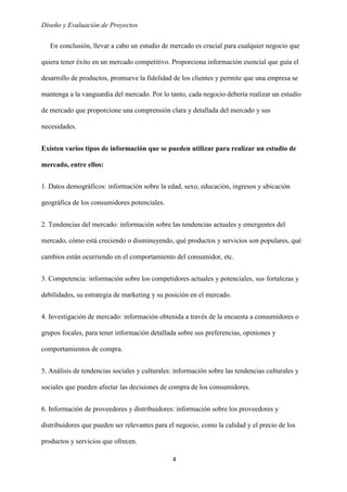 Diseño y Evaluación de Proyectos
4
En conclusión, llevar a cabo un estudio de mercado es crucial para cualquier negocio que
quiera tener éxito en un mercado competitivo. Proporciona información esencial que guía el
desarrollo de productos, promueve la fidelidad de los clientes y permite que una empresa se
mantenga a la vanguardia del mercado. Por lo tanto, cada negocio debería realizar un estudio
de mercado que proporcione una comprensión clara y detallada del mercado y sus
necesidades.
Existen varios tipos de información que se pueden utilizar para realizar un estudio de
mercado, entre ellos:
1. Datos demográficos: información sobre la edad, sexo, educación, ingresos y ubicación
geográfica de los consumidores potenciales.
2. Tendencias del mercado: información sobre las tendencias actuales y emergentes del
mercado, cómo está creciendo o disminuyendo, qué productos y servicios son populares, qué
cambios están ocurriendo en el comportamiento del consumidor, etc.
3. Competencia: información sobre los competidores actuales y potenciales, sus fortalezas y
debilidades, su estrategia de marketing y su posición en el mercado.
4. Investigación de mercado: información obtenida a través de la encuesta a consumidores o
grupos focales, para tener información detallada sobre sus preferencias, opiniones y
comportamientos de compra.
5. Análisis de tendencias sociales y culturales: información sobre las tendencias culturales y
sociales que pueden afectar las decisiones de compra de los consumidores.
6. Información de proveedores y distribuidores: información sobre los proveedores y
distribuidores que pueden ser relevantes para el negocio, como la calidad y el precio de los
productos y servicios que ofrecen.
 