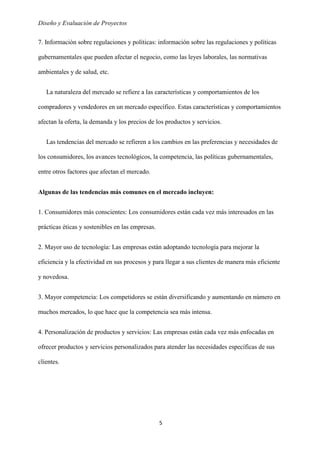 Diseño y Evaluación de Proyectos
5
7. Información sobre regulaciones y políticas: información sobre las regulaciones y políticas
gubernamentales que pueden afectar el negocio, como las leyes laborales, las normativas
ambientales y de salud, etc.
La naturaleza del mercado se refiere a las características y comportamientos de los
compradores y vendedores en un mercado específico. Estas características y comportamientos
afectan la oferta, la demanda y los precios de los productos y servicios.
Las tendencias del mercado se refieren a los cambios en las preferencias y necesidades de
los consumidores, los avances tecnológicos, la competencia, las políticas gubernamentales,
entre otros factores que afectan el mercado.
Algunas de las tendencias más comunes en el mercado incluyen:
1. Consumidores más conscientes: Los consumidores están cada vez más interesados en las
prácticas éticas y sostenibles en las empresas.
2. Mayor uso de tecnología: Las empresas están adoptando tecnología para mejorar la
eficiencia y la efectividad en sus procesos y para llegar a sus clientes de manera más eficiente
y novedosa.
3. Mayor competencia: Los competidores se están diversificando y aumentando en número en
muchos mercados, lo que hace que la competencia sea más intensa.
4. Personalización de productos y servicios: Las empresas están cada vez más enfocadas en
ofrecer productos y servicios personalizados para atender las necesidades específicas de sus
clientes.
 