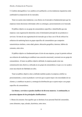 Diseño y Evaluación de Proyectos
6
5. Cambios demográficos: Los cambios en la población y en las tendencias migratorias están
cambiando la composición de los mercados.
Tener en cuenta estas tendencias y sus efectos en el mercado es fundamental para que las
empresas tomen decisiones informadas sobre su estrategia y posicionamiento en el mercado.
El público objetivo es un grupo de consumidores específico e identificable que una
empresa o una organización determina como el destinatario principal de sus productos o
servicios. Se trata de una segmentación de mercado que se hace con el fin de enfocar los
esfuerzos de marketing hacia un grupo específico de consumidores que comparten
características similares, como edad, género, ubicación geográfica, intereses, hábitos de
consumo, entre otros.
El público objetivo es fundamental para el éxito de una empresa, ya que le permite enfocar
sus esfuerzos de marketing en establecer una conexión emocional y racional con ese grupo de
consumidores. Al tener un público objetivo definido, la empresa puede crear una
comunicación más efectiva y enfocada en ese grupo de consumidores, lo que a su vez ayuda a
crear una relación de fidelidad con ellos.
Tener un público objetivo claro y definido también ayuda a la empresa a definir su
posicionamiento, a crear un producto o servicio que se ajuste mejor a las necesidades de sus
clientes y a establecer un precio y estrategia de distribución que se ajuste mejor a ese grupo
específico de consumidores.
Los bienes y servicios se pueden clasificar de diversas maneras. A continuación, se
presentan algunas de las principales clasificaciones:
1. Bienes de consumo: Son aquellos que se destinan al uso personal final del consumidor,
como alimentos, ropa, calzado, electrónica, entre otros.
 