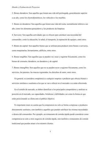 Diseño y Evaluación de Proyectos
7
2. Bienes duraderos: Son aquellos que tienen una vida útil prolongada, generalmente superior
a un año, como los electrodomésticos, los vehículos o los muebles.
3. Bienes no duraderos: Son aquellos que tienen una vida útil corta, normalmente inferior a un
año, como los alimentos perecederos y los productos de limpieza.
4. Servicios: Son aquellas actividades que se ofrecen para satisfacer una necesidad del
consumidor, como la educación, la salud, el transporte, la reparación de equipos, entre otros.
5. Bienes de capital: Son aquellos bienes que se utilizan para producir otros bienes o servicios,
como maquinarias, herramientas, edificios, entre otros.
6. Bienes tangibles: Son aquellos que se pueden ver, tocar y registrar físicamente, como los
bienes de consumo, duraderos, no duraderos y de capital.
7. Bienes intangibles: Son aquellos que no se pueden tocar o registrar físicamente, como los
servicios, las patentes, las marcas registradas, los derechos de autor, entre otros.
En general, se considera competencia a cualquier empresa o producto que ofrezca bienes o
servicios similares o sustitutos a los que se van a ofrecer en el mercado o se están ofreciendo.
En el estudio de mercado, se deben identificar a los principales competidores y analizar su
posición en el mercado, sus capacidades, fortalezas y debilidades, así como la forma en que
están posicionando su oferta ante el público objetivo.
Es importante tener en cuenta que la competencia no solo se limita a empresas o productos
directamente sustitutos, sino también a aquellos que pueden satisfacer las mismas necesidades
o deseos del consumidor. Por ejemplo, un restaurante de comida rápida puede considerar como
competencia no solo a otros negocios de comida rápida, sino también a restaurantes de comida
tradicional que puedan atraer a los mismos clientes.
 