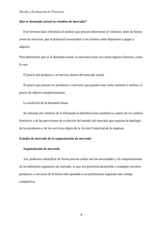 Diseño y Evaluación de Proyectos
8
Que es demanda actual en estudios de mercado?
Este término hace referencia al análisis que procura determinar el volumen, tanto de bienes
como de servicios, que el potencial consumidor o los clientes están dispuestos a pagar y
adquirir
Para determinar qué es la demanda actual, es necesario tener en cuenta algunos factores, como
lo son:
El precio del producto o el servicio dentro del mercado actual.
El precio que poseen los productos o servicios que pueden usar como sustituto e incluso, el
precio de objetos complementarios.
La medición de la demanda futura
Se entiende por Análisis de la Demanda la identificación cuantitativa a partir de los análisis
históricos y de las previsiones de evolución del tamaño del mercado que requiera la tipología
de los productos o de los servicios objeto de la Acción Comercial de la empresa.
Estudio de mercado de la segmentación de mercado
Segmentación de mercado
Así, podremos identificar de forma precisa cuáles son las necesidades y el comportamiento
de los diferentes segmentos de mercado, lo que nos permitirá desarrollar o readaptar nuestros
productos o servicios de la forma más ajustada a sus preferencias logrando una ventaja
competitiva.
 