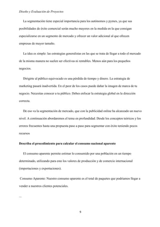 Diseño y Evaluación de Proyectos
9
La segmentación tiene especial importancia para los autónomos y pymes, ya que sus
posibilidades de éxito comercial serán mucho mayores en la medida en la que consigan
especializarse en un segmento de mercado y ofrecer un valor adicional al que ofrecen
empresas de mayor tamaño.
La idea es simple: las estrategias generalistas en las que se trata de llegar a todo el mercado
de la misma manera no suelen ser efectivas ni rentables. Menos aún para los pequeños
negocios.
Dirigirte al público equivocado es una pérdida de tiempo y dinero. La estrategia de
marketing pasará inadvertida. En el peor de los casos puede dañar la imagen de marca de tu
negocio. Necesitas conocer a tu público. Debes enfocar la estrategia global en la dirección
correcta.
De eso va la segmentación de mercado, que con la publicidad online ha alcanzado un nuevo
nivel. A continuación abordaremos el tema en profundidad. Desde los conceptos teóricos y los
errores frecuentes hasta una propuesta paso a paso para segmentar con éxito teniendo pocos
recursos
Describa el procedimiento para calcular el consumo nacional aparente
El consumo aparente permite estimar lo consumido por una población en un tiempo
determinado, utilizando para esto los valores de producción y de comercio internacional
(importaciones y exportaciones).
Consumo Aparente: Nuestro consumo aparente es el total de paquetes que podríamos llegar a
vender a nuestros clientes potenciales.
...
 