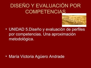 DISEÑO Y EVALUACIÓN POR
COMPETENCIAS
• UNIDAD 5.Diseño y evaluación de perfiles
por competencias. Una aproximación
metodológica.

• María Victoria Agüero Andrade

 
