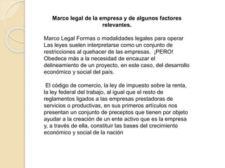 Marco legal de la empresa y de algunos factores
relevantes.
Marco Legal Formas o modalidades legales para operar
Las leyes suelen interpretarse como un conjunto de
restricciones al quehacer de las empresas. ¡PERO!
Obedece más a la necesidad de encauzar el
delineamiento de un proyecto, en este caso, del desarrollo
económico y social del país.
El código de comercio, la ley de impuesto sobre la renta,
la ley federal del trabajo, al igual que el resto de
reglamentos ligados a las empresas prestadoras de
servicios o productivas, en sus primeros artículos nos
presentan un conjunto de preceptos que tienen por objeto
ayudar a la creación de un ente activo que es la empresa
y, a través de ella, constituir las bases del crecimiento
económico y social de la nación
 