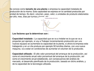 Se conoce como tamaño de una planta o empresa la capacidad instalada de
producción de la misma. Esta capacidad se expresa en la cantidad producida por
unidad de tiempo. Es decir, volumen, peso, valor, o unidades de producto elaborados
por año, mes, días por turnos y horas, etc
Los factores que la determinan son :
Capacidad instalada : La capacidad que se va a instalar es la que se va a
proyectar por ejemplo, si voy a Trabajar incrementando producción por uno
nuevos equipos se aumentara la capacidad de la planta, si ahora la empresa esta
trabajando y en un día produce por ejemplo 50 tornillos diarios, con una nueva
maquina, va a estar en condiciones de aumentar el volumen de lo producido.
Capacidad utilizada : El alto valor porcentual del arranque de la producción, así
como el crecimiento anual valor porcentual del arranque de la producción, así
como el crecimiento anual establecido, son consecuencia del análisis de
mercado, el desarrollo planificado de la producción, basado en dicho análisis, y
de la capacidad de la tecnología utilizada.
 