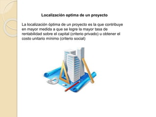 Localización optima de un proyecto
La localización óptima de un proyecto es la que contribuye
en mayor medida a que se logre la mayor tasa de
rentabilidad sobre el capital (criterio privado) u obtener el
costo unitario mínimo (criterio social)
 