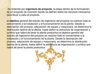 Se entiende por ingeniería de proyecto, la etapa dentro de la formulación
de un proyecto de inversión donde se definen todos los recursos necesarios
para llevar a cabo el proyecto.
el objetivo general del estudio de ingeniería del proyecto es resolver todo lo
concerniente a la instalación y el funcionamiento de la planta. Desde la
descripción del proceso, adquisición de equipo y maquinaria, se determina la
distribución óptima de la planta, hasta definir la estructura de organización y
jurídica que habrá de tener la planta productiva el objetivo general del
estudio de ingeniería del proyecto es resolver todo lo concerniente a la
instalación y el funcionamiento de la planta. Desde la descripción del
proceso, adquisición de equipo y maquinaria, se determina la distribución
óptima de la planta, hasta definir la estructura de organización y jurídica que
habrá de tener la planta productiva
 