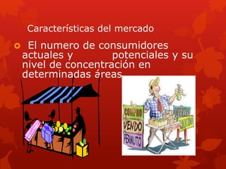 Características del mercado
 El numero de consumidores
actuales y potenciales y su
nivel de concentración en
determinadas áreas.
 
