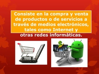 Consiste en la compra y venta
de productos o de servicios a
través de medios electrónicos,
tales como Internet y
otras redes informáticas.
 