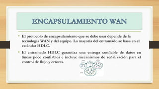 • El protocolo de encapsulamiento que se debe usar depende de la
tecnología WAN y del equipo. La mayoría del entramado se basa en el
estándar HDLC.
• El entramado HDLC garantiza una entrega confiable de datos en
líneas poco confiables e incluye mecanismos de señalización para el
control de flujo y errores.
 