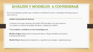 En esta metodología lo primero que se realizará es identificar las metas y necesidades del Negocio para lo
cual se basa en:
Análisis estructurado de sistemas
Comienza en las capas superiores del modelo OSI hasta llegar a las capas inferiores
Los objetivos es obtener necesidades del cliente y trabajar por módulos.
* Los modelos a considerar en esta metodología son:
Modelos Lógico: Representa la construcción básica a bloques divididos por función y
la estructura del sistema.
Modelo Físico: Representa los dispositivos y especifica las tecnologías e implementaciones.
 