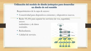 Requerimientos de la capa de acceso:
• Conectividad para dispositivos existentes y dispositivos nuevos.
• Redes VLAN para separar los servicios de voz, seguridad,
acceso
inalámbrico y de datos
normales.
• Redundancia.
• Calidad de servicio.
 