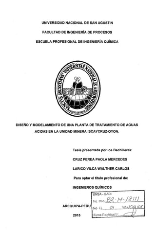 UNIVERSIDAD NACIONAL DE SAN AGUSTIN
FACULTAD DE INGENIERÍA DE PROCESOS
ESCUELA PROFESIONAL DE INGENIERÍA QUÍMICA
DISEÑO Y MODELAMIENTO DE UNA PLANTA DE TRATAMIENTO DE AGUAS
ACIDAS EN LA UNIDAD MINERA ISCAYCRUZ-OYON.
Tesis presentada por los Bachilleres:
CRUZ PEREA PAOLA MERCEDES
LARICO VILCA WALTHER CARLOS
Para optar el titulo profesional de:
INGENIEROS QUÍMICOS
--~~.·~~-=~==----~
UNSA- SADI
No. Doc.__Q_~_:...JY_-:_)4..!.L!......
AREQUIPA-PERU No Ei..........,J2.L........E?ftU0..ft16_J.f2<f..
 