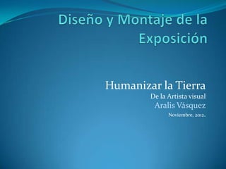 Humanizar la Tierra
        De la Artista visual
         Aralis Vásquez
              Noviembre, 2012.
 