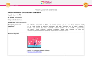 FORMATO PLANIFICACIÓN DE ACTIVIDADES
Experiencia de aprendizaje: SOY EL GUARDIAN DE LA NATURALEZA
Grupo de edad: 4 A 5 AÑOS
No. de niños: 16 estudiantes
Tiempo estimado: 1 Semana
Fecha de inicio: 12 al 16 de Diciembre.
Descripción general de la
experiencia:
Los niños/as representan el futuro de nuestro planeta, por lo que desde temprana edad
se les debe inculcar a prácticas sostenibles, que sean generosos con el medio ambiente.
Durante este proceso los niños practicarán acciones positivas en el cuidado y preservación
de nuestro medio ambiente, mediante actividades lúdicas para instaurar en ellos un
andamiaje en valores ambientales actitudes de responsabilidad y trabajo en equipo.
Elemento integrador:
Canción Los guardianes del Medio Ambiente
https://youtu.be/IhiQmrNljik
 