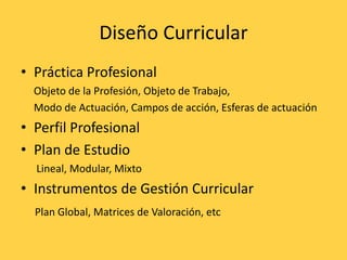 Diseño Curricular
• Práctica Profesional
Objeto de la Profesión, Objeto de Trabajo,
Modo de Actuación, Campos de acción, Esferas de actuación
• Perfil Profesional
• Plan de Estudio
Lineal, Modular, Mixto
• Instrumentos de Gestión Curricular
Plan Global, Matrices de Valoración, etc
 