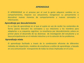 APRENDIZAJE
El APRENDIZAJE es el proceso por el cual la gente adquiere cambios en su
comportamiento, mejoran sus actuaciones, reorganizan su pensamiento o
descubren nuevas maneras de comportamiento y nuevos conceptos e
información.
Aprendizaje por descubrimiento
Es un tipo de aprendizaje en el que el sujeto en vez de recibir los contenidos de
forma pasiva descubre los conceptos y sus relaciones y los reordena para
adaptarlos a su esquema cognitivo. La enseñanza por descubrimiento coloca en
primer plano el desarrollo de las destrezas de investigación del estudiante y se
basa principalmente en el método inductivo y en la solución de los problemas.
Aprendizaje mixto
El aprendizaje facilitado a través de la combinación eficiente de diferentes
métodos de impartición, modelos de enseñanza y estilos de aprendizaje, y basado
en una comunicación transparente de todas las áreas implicadas en el curso.
 