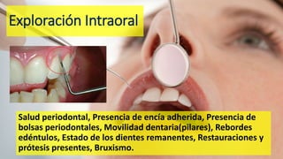 Exploración Intraoral
Salud periodontal, Presencia de encía adherida, Presencia de
bolsas periodontales, Movilidad dentaria(pilares), Rebordes
edéntulos, Estado de los dientes remanentes, Restauraciones y
prótesis presentes, Bruxismo.
 