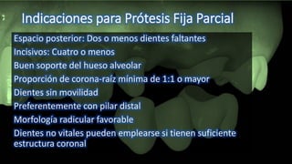 Indicaciones para Prótesis Fija Parcial
Espacio posterior: Dos o menos dientes faltantes
Incisivos: Cuatro o menos
Buen soporte del hueso alveolar
Proporción de corona-raíz mínima de 1:1 o mayor
Dientes sin movilidad
Preferentemente con pilar distal
Morfología radicular favorable
Dientes no vitales pueden emplearse si tienen suficiente
estructura coronal
 