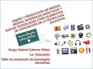 DISEÑO Y PRODUCCIÓN DE MEDIOS: MEDIOS, MATERIALES DIDÁCTICOS Y NUEVAS TECNOLOGÍAS COMO ELEMENTOS DE CONCRECIÓN DE LA TECNOLOGÍA EDUCATIVA Sergio Gabriel Cabrera Wilder Lic. Educación Taller de producción de tecnologías educativas 