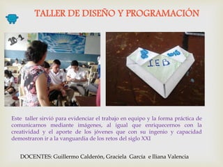 TALLER DE DISEÑO Y PROGRAMACIÓN
DOCENTES: Guillermo Calderón, Graciela García e Iliana Valencia
Este taller sirvió para evidenciar el trabajo en equipo y la forma práctica de
comunicarnos mediante imágenes, al igual que enriquecernos con la
creatividad y el aporte de los jóvenes que con su ingenio y capacidad
demostraron ir a la vanguardia de los retos del siglo XXI