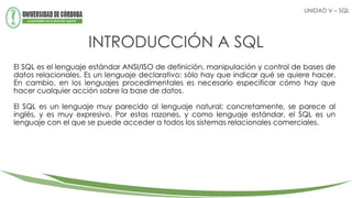 INTRODUCCIÓN A SQL
El SQL es el lenguaje estándar ANSI/ISO de definición, manipulación y control de bases de
datos relacionales. Es un lenguaje declarativo: sólo hay que indicar qué se quiere hacer.
En cambio, en los lenguajes procedimentales es necesario especificar cómo hay que
hacer cualquier acción sobre la base de datos.
El SQL es un lenguaje muy parecido al lenguaje natural; concretamente, se parece al
inglés, y es muy expresivo. Por estas razones, y como lenguaje estándar, el SQL es un
lenguaje con el que se puede acceder a todos los sistemas relacionales comerciales.
UNIDAD V – SQL
 