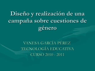 Diseño y realización de una campaña sobre cuestiones de género VANESA GARCÍA PÉREZ  TECNOLOGÍA EDUCATIVA CURSO 2010 - 2011 