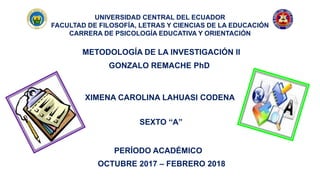 UNIVERSIDAD CENTRAL DEL ECUADOR
FACULTAD DE FILOSOFÍA, LETRAS Y CIENCIAS DE LA EDUCACIÓN
CARRERA DE PSICOLOGÍA EDUCATIVA Y ORIENTACIÓN
METODOLOGÍA DE LA INVESTIGACIÓN II
XIMENA CAROLINA LAHUASI CODENA
GONZALO REMACHE PhD
SEXTO “A”
PERÍODO ACADÉMICO
OCTUBRE 2017 – FEBRERO 2018
 