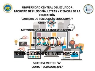 UNIVERSIDAD CENTRAL DEL ECUADOR
FACULTAD DE FILOSOFÍA, LETRAS Y CIENCIAS DE LA
EDUCACIÓN
CARRERA DE PSICOLOGÍA EDUCATIVA Y
ORIENTACIÓN
METODOLOGÍA DE LA INVESTIGACIÓN II
MICHAEL CARRERA. P
DR. GONZALO REMACHE
“DISEÑO Y TIPOS DE INVESTIGACIÓN”
SEXTO SEMESTRE “A”
QUITO - ECUADOR 2017
 