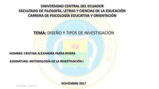 UNIVERSIDAD CENTRAL DEL ECUADOR
FACULTADO DE FILOSOFÍA, LETRAS Y CIENCIAS DE LA EDUCACIÓN
CARRERA DE PSICOLOGÍA EDUCATIVA Y ORIENTACIÓN
TEMA: DISEÑO Y TIPOS DE INVESTIGACIÓN
NOMBRE: CRISTINA ALEXANDRA PARRA RIVERA
ASIGNATURA: METODOLOGÍA DE LA INVESTIGACIÓN I
NOVIEMBRE 2017
Cristina Parra - Quinto "A"
 