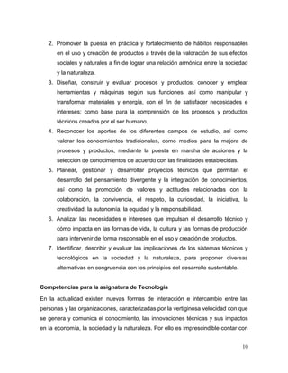 10 
2. Promover la puesta en práctica y fortalecimiento de hábitos responsables en el uso y creación de productos a través de la valoración de sus efectos sociales y naturales a fin de lograr una relación armónica entre la sociedad y la naturaleza. 3. Diseñar, construir y evaluar procesos y productos; conocer y emplear herramientas y máquinas según sus funciones, así como manipular y transformar materiales y energía, con el fin de satisfacer necesidades e intereses; como base para la comprensión de los procesos y productos técnicos creados por el ser humano. 4. Reconocer los aportes de los diferentes campos de estudio, así como valorar los conocimientos tradicionales, como medios para la mejora de procesos y productos, mediante la puesta en marcha de acciones y la selección de conocimientos de acuerdo con las finalidades establecidas. 5. Planear, gestionar y desarrollar proyectos técnicos que permitan el desarrollo del pensamiento divergente y la integración de conocimientos, así como la promoción de valores y actitudes relacionadas con la colaboración, la convivencia, el respeto, la curiosidad, la iniciativa, la creatividad, la autonomía, la equidad y la responsabilidad. 6. Analizar las necesidades e intereses que impulsan el desarrollo técnico y cómo impacta en las formas de vida, la cultura y las formas de producción para intervenir de forma responsable en el uso y creación de productos. 7. Identificar, describir y evaluar las implicaciones de los sistemas técnicos y tecnológicos en la sociedad y la naturaleza, para proponer diversas alternativas en congruencia con los principios del desarrollo sustentable. 
Competencias para la asignatura de Tecnología 
En la actualidad existen nuevas formas de interacción e intercambio entre las personas y las organizaciones, caracterizadas por la vertiginosa velocidad con que se genera y comunica el conocimiento, las innovaciones técnicas y sus impactos en la economía, la sociedad y la naturaleza. Por ello es imprescindible contar con  