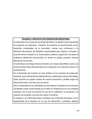 100 
BLOQUE V. PROYECTO DE PRODUCCIÓN INDUSTRIAL 
En este bloque se incorporan los temas del diseño y la gestión para el desarrollo de proyectos de producción industrial. Se pretende el reconocimiento de los elementos contextuales de la comunidad, mismos que contribuyen a la definición del proyecto. Se identifican oportunidades para mejorar un proceso o producto técnico respecto a su funcionalidad, estética y ergonomía. Se parte de problemas débilmente estructurados en donde es posible proponer diversas alternativas de solución. 
En este bloque se trabaja el tema del diseño con mayor profundidad y como una de las primeras fases del desarrollo de los proyectos con la idea de conocer sus características. 
En el desarrollo del proyecto se hace énfasis en los procesos de producción industrial, cuya característica fundamental es la organización técnica del trabajo. Estas acciones se pueden realizar de manera secuencial o paralela según las fases del proceso y los fines que se buscan. 
Para el desarrollo de las actividades de este bloque el análisis de los procesos industriales puede verse limitada por la falta de infraestructura en los planteles escolares, por lo que se promueve el uso de la modelación, la simulación y la creación de prototipos, así como las visitas a industrias. 
El proyecto y sus diferentes fases constituyen los contenidos del bloque con la especificidad de la situación en la cual se intervendrá o cambiará; deberán  