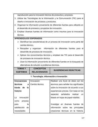 107 
reproducción para la innovación técnica de productos y procesos. 
3. Utilizar las Tecnologías de la Información y la Comunicación (TIC) para el diseño e innovación de procesos y productos. 
4. Organizar la información proveniente de diferentes fuentes para utilizarla en el desarrollo de procesos y proyectos de innovación. 
5. Emplear diversas fuentes de información como insumos para la innovación técnica. 
APRENDIZAJES ESPERADOS: 
 Identifican las características de un proceso de innovación como parte del cambio técnico. 
 Recopilan y organizan información de diferentes fuentes para el desarrollo de procesos de innovación. 
 Aplican los conocimientos técnicos y emplean las TIC para el desarrollo de procesos de innovación técnica. 
 Usan la información proveniente de diferentes fuentes en la búsqueda de alternativas de solución a problemas técnicos. TEMAS Y SUBTEMAS CONCEPTOS RELACIONADOS SUGERENCIAS DIDÁCTICAS 
1. Tecnología, información e innovación 
Innovaciones técnicas a través de la historia 
La innovación como proceso para la satisfacción de necesidades 
Innovación 
Cambio técnico 
Realizar una lluvia de ideas con los alumnos para señalar los significados sobre la innovación de acuerdo a sus experiencias previas. Con base en los aspectos señalados realizar un listado en hojas de papel rotafolio. 
Investigar en diversas fuentes de información sobre las principales creaciones técnicas en la historia.  