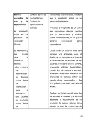 109 
técnica: contextos de uso y de reproducción 
La aceptación social en los procesos de innovación técnica. 
La información y sus fuentes para la innovación técnica: 
 Los contextos de reproducción de técnicas como fuente de información para la innovación. 
 Los usuarios de productos como fuente de 
Contexto de uso de medios técnicos 
Contexto de reproducción de técnicas 
considerado una innovación, enfatizar que la aceptación social es un elemento fundamental. 
Presentar el fragmento de un video que ejemplifique algunos inventos que no trascendieron y analizar cuáles son las razones por las que no lograron consolidarse como innovaciones. 
Llevar a cabo un juego de roles para construir una propuesta para el diseño de un transporte marítimo de acuerdo con las necesidades de los usuarios. Considerar diseño, tamaño, ergonomía, estética, funcionalidad, confort, tipo de energía a emplear, materiales, entre otros. Presentar sus propuestas en plenaria, definir sus características estructurales y las principales innovaciones realizadas al mismo. 
Realizar un debate grupal sobre las necesidades e intereses que llevan al desarrollo o mejoramiento de un producto. Se sugiere retomar como estudio de caso la construcción de  