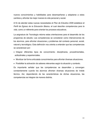 11 
nuevos conocimientos y habilidades para desempeñarse y adaptarse a estos cambios y afrontar de mejor manera la vida personal y social. 
A fin de atender estas nuevas necesidades el Plan de Estudios 2006 establece el Perfil de Egreso de la Educación Básica, el cual describe competencias para la vida, como un referente para orientar los procesos educativos. 
La asignatura de Tecnología retoma estas orientaciones para el desarrollo de los programas de estudio. Las competencias se consideran como intervenciones de los alumnos, para afrontar situaciones y problemas del contexto personal, social, natural y tecnológico. Esta definición nos orienta a entender que las competencias se caracterizan por: 
 Integrar diferentes tipos de conocimiento: disciplinares, procedimentales, actitudinales y experienciales. 
 Movilizar de forma articulada conocimientos para afrontar diversas situaciones. 
 Posibilitar la activación de saberes relevantes según la situación y contexto. 
Es importante señalar que las competencias se desarrollan y convergen constantemente cuando los alumnos afrontan diversas situaciones de índole técnico. Así, dependiendo de las características de dichas situaciones, las competencias se integran de manera distinta. 
 