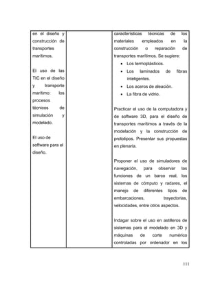 111 
en el diseño y construcción de transportes marítimos. 
El uso de las TIC en el diseño y transporte marítimo: los procesos técnicos de simulación y modelado. 
El uso de software para el diseño. 
características técnicas de los materiales empleados en la construcción o reparación de transportes marítimos. Se sugiere: 
 Los termoplásticos. 
 Los laminados de fibras inteligentes. 
 Los aceros de aleación. 
 La fibra de vidrio. 
Practicar el uso de la computadora y de software 3D, para el diseño de transportes marítimos a través de la modelación y la construcción de prototipos. Presentar sus propuestas en plenaria. 
Proponer el uso de simuladores de navegación, para observar las funciones de un barco real, los sistemas de cómputo y radares, el manejo de diferentes tipos de embarcaciones, trayectorias, velocidades, entre otros aspectos. 
Indagar sobre el uso en astilleros de sistemas para el modelado en 3D y máquinas de corte numérico controladas por ordenador en los  