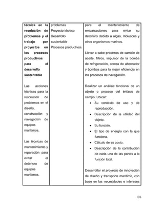 126 
técnica en la resolución de problemas y el trabajo por proyectos en los procesos productivos para el desarrollo sustentable 
Las acciones técnicas para la resolución de problemas en el diseño, construcción y navegación de equipos marítimos. 
Las técnicas de mantenimiento y reparación para evitar el deterioro de equipos marítimos. 
problemas 
Proyecto técnico 
Desarrollo sustentable 
Procesos productivos 
para el mantenimiento de embarcaciones para evitar su deterioro debido a algas, moluscos y otros organismos marinos. 
Llevar a cabo procesos de cambio de aceite, filtros, impulsor de la bomba de refrigeración, correa de alternador y bombas para la mejor eficiencia en los procesos de navegación. 
Realizar un análisis funcional de un objeto o proceso del énfasis de campo. Ubicar: 
 Su contexto de uso y de reproducción. 
 Descripción de la utilidad del objeto. 
 Su función. 
 El tipo de energía con la que funciona. 
 Cálculo de su costo. 
 Descripción de la contribución de cada una de las partes a la función total. 
Desarrollar el proyecto de innovación de diseño y transporte marítimo, con base en las necesidades e intereses  