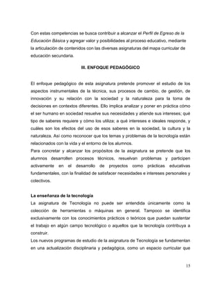 15 
Con estas competencias se busca contribuir a alcanzar el Perfil de Egreso de la Educación Básica y agregar valor y posibilidades al proceso educativo, mediante la articulación de contenidos con las diversas asignaturas del mapa curricular de educación secundaria. 
III. ENFOQUE PEDAGÓGICO 
El enfoque pedagógico de esta asignatura pretende promover el estudio de los aspectos instrumentales de la técnica, sus procesos de cambio, de gestión, de innovación y su relación con la sociedad y la naturaleza para la toma de decisiones en contextos diferentes. Ello implica analizar y poner en práctica cómo el ser humano en sociedad resuelve sus necesidades y atiende sus intereses; qué tipo de saberes requiere y cómo los utiliza; a qué intereses e ideales responde, y cuáles son los efectos del uso de esos saberes en la sociedad, la cultura y la naturaleza. Así como reconocer que los temas y problemas de la tecnología están relacionados con la vida y el entorno de los alumnos. 
Para concretar y alcanzar los propósitos de la asignatura se pretende que los alumnos desarrollen procesos técnicos, resuelvan problemas y participen activamente en el desarrollo de proyectos como prácticas educativas fundamentales, con la finalidad de satisfacer necesidades e intereses personales y colectivos. 
La enseñanza de la tecnología 
La asignatura de Tecnología no puede ser entendida únicamente como la colección de herramientas o máquinas en general. Tampoco se identifica exclusivamente con los conocimientos prácticos o teóricos que puedan sustentar el trabajo en algún campo tecnológico o aquellos que la tecnología contribuya a construir. 
Los nuevos programas de estudio de la asignatura de Tecnología se fundamentan en una actualización disciplinaria y pedagógica, como un espacio curricular que  