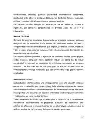 153 
conductibilidad, etcétera), químicas (reactividad, inflamabilidad, corrosividad, reactividad, entre otros), y biológicas (actividad de bacterias, hongos, levaduras, etcétera), permiten utilizarlos en diversos sistemas técnicos. 
Los saberes sociales incluyen las experiencias de los artesanos, obreros e ingenieros, así como los conocimientos de diversas áreas del saber y la información. 
Medios Técnicos 
Conjunto de acciones ejecutadas directamente por el cuerpo humano y acciones delegadas en los artefactos. Estos últimos se consideran medios técnicos y componentes de los sistemas técnicos que amplían, potencian, facilitan, modifican y dan precisión a las acciones humanas. Incluye los instrumentos de medición, las herramientas y las máquinas. 
Los medios técnicos permiten la ejecución de acciones simples como golpear, cortar, moldear, comparar, medir, controlar, mover, así como las de mayor complejidad, por ejemplo las ejecutadas por robots que reemplazan las acciones humanas. Las funciones en las que participan los medios técnicos están en correspondencia con los materiales que son procesados y los gestos técnicos empleados. 
Intervención Técnica 
Es la actuación intencionada de una o más personas sobre una situación en la que operan una o varias técnicas para modificar dicha situación por otra más cercana a los intereses de quien o quienes las realizan. En toda intervención se relacionan tres aspectos: una secuencia de acciones ordenadas en el tiempo; conocimientos y habilidades, así como medios técnicos. 
Toda intervención técnica incluye acciones para la detección de la necesidad de intervención, establecimiento de propósitos, búsqueda de alternativas bajo criterios de eficiencia y eficacia, balance de las alternativas, actuación sobre la realidad, evaluación del proceso y de impactos sociales y naturales.  