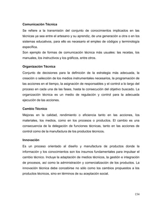 154 
Comunicación Técnica 
Se refiere a la transmisión del conjunto de conocimientos implicados en las técnicas ya sea entre el artesano y su aprendiz, de una generación a otra o en los sistemas educativos, para ello es necesario el empleo de códigos y terminología específica. 
Son ejemplo de formas de comunicación técnica más usuales: las recetas, los manuales, los instructivos y los gráficos, entre otros. 
Organización Técnica 
Conjunto de decisiones para la definición de la estrategia más adecuada, la creación o selección de los medios instrumentales necesarios, la programación de las acciones en el tiempo, la asignación de responsables y el control a lo largo del proceso en cada una de las fases, hasta la consecución del objetivo buscado. La organización técnica es un medio de regulación y control para la adecuada ejecución de las acciones. 
Cambio Técnico 
Mejoras en la calidad, rendimiento o eficiencia tanto en las acciones, los materiales, los medios, como en los procesos o productos. El cambio es una consecuencia de la delegación de funciones técnicas, tanto en las acciones de control como de la manufactura de los productos técnicos. 
Innovación 
Es un proceso orientado al diseño y manufactura de productos donde la información y los conocimientos son los insumos fundamentales para impulsar el cambio técnico. Incluye la adaptación de medios técnicos, la gestión e integración de procesos, así como la administración y comercialización de los productos. La innovación técnica debe concebirse no sólo como los cambios propuestos a los productos técnicos, sino en términos de su aceptación social.  