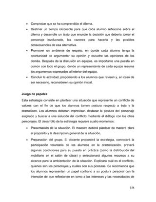 158 
 Comprobar que se ha comprendido el dilema. 
 Destinar un tiempo razonable para que cada alumno reflexione sobre el dilema y desarrolle un texto que enuncie la decisión que debería tomar el personaje involucrado, las razones para hacerlo y las posibles consecuencias de esa alternativa. 
 Promover un ambiente de respeto, en donde cada alumno tenga la oportunidad de argumentar su opinión y escuche las opiniones de los demás. Después de la discusión en equipos, es importante una puesta en común con todo el grupo, donde un representante de cada equipo resuma los argumentos expresados al interior del equipo. 
 Concluir la actividad, proponiendo a los alumnos que revisen y, en caso de ser necesario, reconsideren su opinión inicial. 
Juego de papeles 
Esta estrategia consiste en plantear una situación que represente un conflicto de valores con el fin de que los alumnos tomen postura respecto a ésta y la dramaticen. Los alumnos deberán improvisar, destacar la postura del personaje asignado y buscar a una solución del conflicto mediante el diálogo con los otros personajes. El desarrollo de la estrategia requiere cuatro momentos: 
 Presentación de la situación. El maestro deberá plantear de manera clara el propósito y la descripción general de la situación. 
 Preparación del grupo. El docente propondrá la estrategia, convocará la participación voluntaria de los alumnos en la dramatización, preverá algunas condiciones para su puesta en práctica (como la distribución del mobiliario en el salón de clase) y seleccionará algunos recursos a su alcance para la ambientación de la situación. Explicará cuál es el conflicto, quiénes son los personajes y cuáles son sus posturas. Se recomienda que los alumnos representen un papel contrario a su postura personal con la intención de que reflexionen en torno a los intereses y las necesidades de  