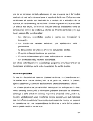 164 
Uno de los conceptos centrales planteados en esta propuesta es el de “medios técnicos”, el cual es fundamental para el estudio de la técnica. En los enfoques tradicionales el estudio está centrado en el análisis de la estructura de los aparatos, las herramientas y las máquinas. En esta asignatura se busca favorecer un análisis más amplio, en donde se incluyan tanto los antecedentes como los consecuentes técnicos de un objeto, y además los diferentes contextos en los que fueron creados. Ello permite analizar: 
 Los intereses, necesidades, ideales y valores que favorecieron la innovación. 
 Las condiciones naturales existentes, que representaron retos o posibilidades. 
 La delegación de las funciones en nuevas estructuras u objetos. 
 El cambio en la organización de las personas. 
 El cambio en las acciones y funciones realizadas en las personas. 
 Los efectos sociales y naturales ocasionados. 
Con ello se pretende promover una estrategia que permita profundizar tanto en las funciones de un sistema, como en los mecanismos del cambio técnico. 
Análisis de productos 
En este tipo de análisis se recurre a diversas fuentes de conocimientos que son necesarias en el ciclo de diseño y uso de los productos. Analizar un producto significa observarlo y examinarlo detalladamente y reflexionar sobre su función. 
Una primera aproximación para el análisis de los productos es la percepción de su forma, tamaño y utilidad, pero la observación y reflexión a la luz de los contenidos, constituye la parte formal del análisis y responde a preguntas como: ¿cuál es su función o utilidad social?, ¿qué importancia tiene su aspecto?, ¿de qué materiales está hecho? Así el análisis de los productos técnicos permite conocer los procesos en contextos de uso y de reproducción de las técnicas, a partir de los cuales el alumno puede movilizar sus saberes.  